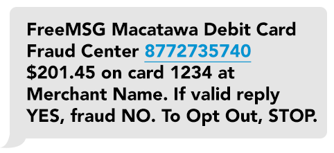 Macatawa Debit Card Fraud Alert. Did you attempt a transaction on card ending 1234 at XYZ store in Anytown, MI for $25.62? Reply Yes or No. To Opt Out STOP.
